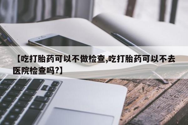 流产药在线购买【吃打胎药可以不做检查,吃打胎药可以不去医院检查吗?】