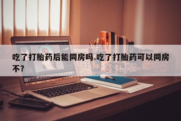 流产药在线购买吃了打胎药后能同房吗.吃了打胎药可以同房不？