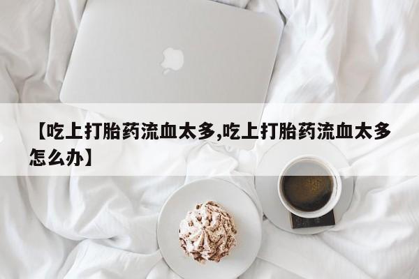 流产药在线购买【吃上打胎药流血太多,吃上打胎药流血太多怎么办】