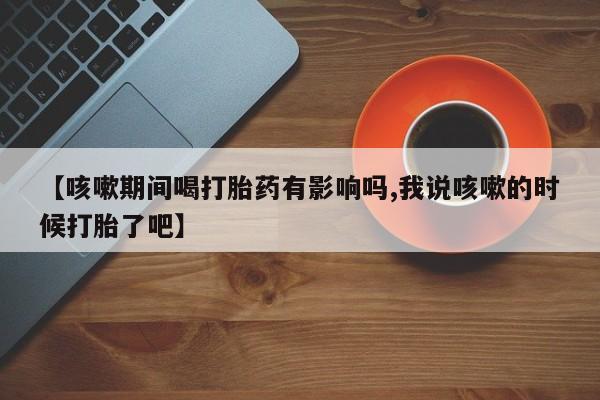 流产药在线购买【咳嗽期间喝打胎药有影响吗,我说咳嗽的时候打胎了吧】