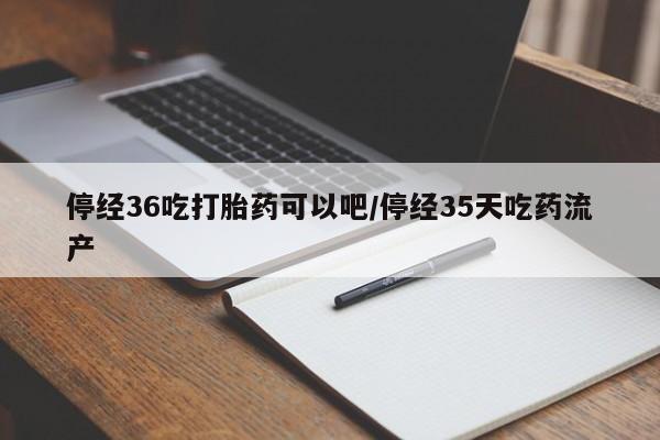 流产药在线购买停经36吃打胎药可以吧/停经35天吃药流产