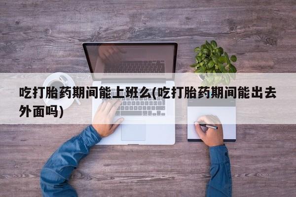 流产药在线购买吃打胎药期间能上班么(吃打胎药期间能出去外面吗)