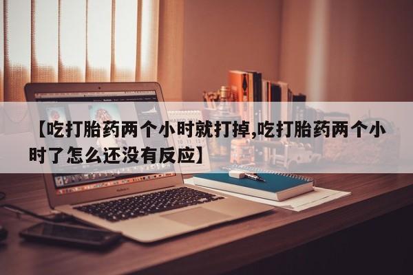 流产药在线购买【吃打胎药两个小时就打掉,吃打胎药两个小时了怎么还没有反应】