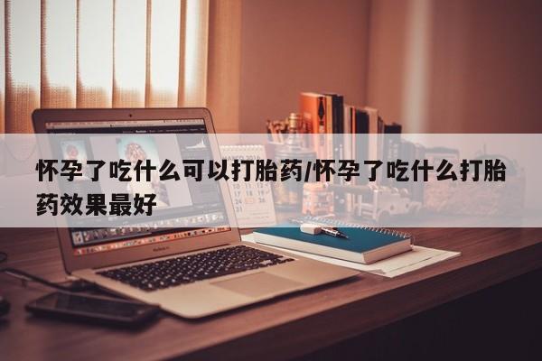 流产药在线购买怀孕了吃什么可以打胎药/怀孕了吃什么打胎药效果最好