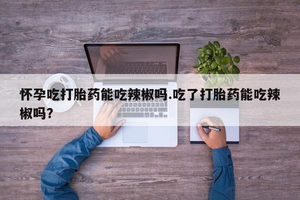流产药在线购买怀孕吃打胎药能吃辣椒吗.吃了打胎药能吃辣椒吗？