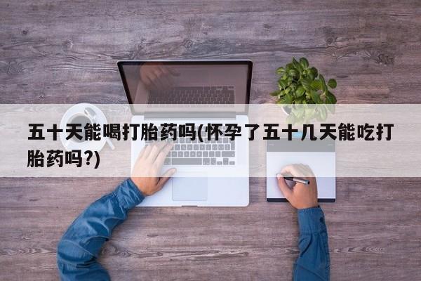 流产药在线购买五十天能喝打胎药吗(怀孕了五十几天能吃打胎药吗?)