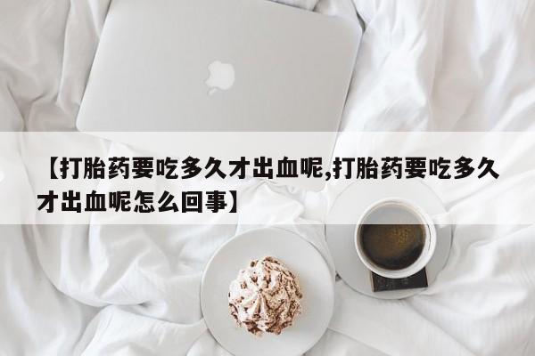 流产药在线购买【打胎药要吃多久才出血呢,打胎药要吃多久才出血呢怎么回事】