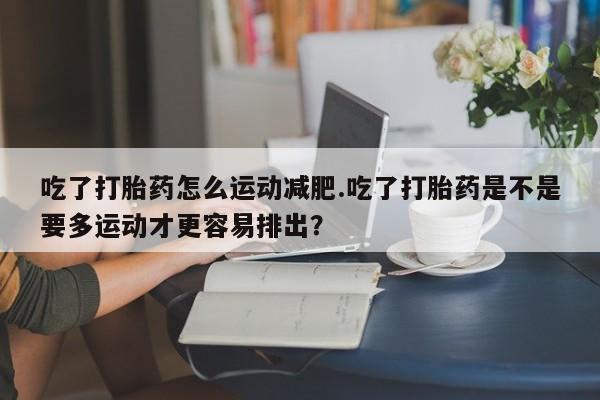 流产药在线购买吃了打胎药怎么运动减肥.吃了打胎药是不是要多运动才更容易排出？