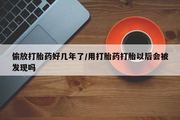 流产药在线购买偷放打胎药好几年了/用打胎药打胎以后会被发现吗