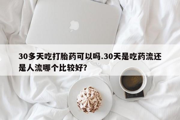 流产药在线购买30多天吃打胎药可以吗.30天是吃药流还是人流哪个比较好？