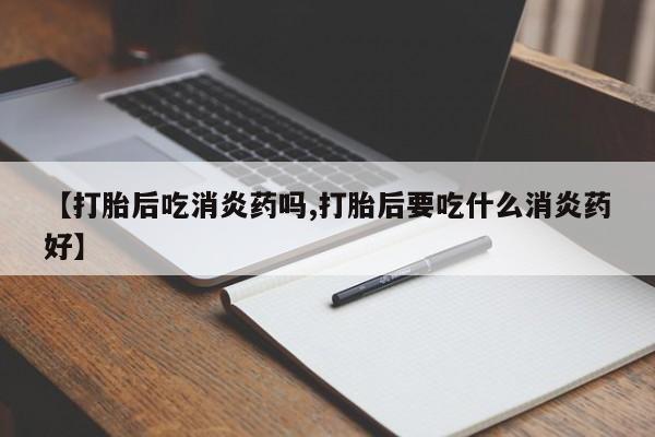 流产药在线购买【打胎后吃消炎药吗,打胎后要吃什么消炎药好】