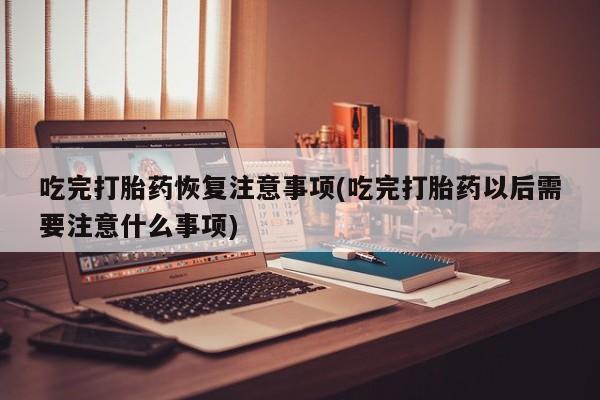 流产药在线购买吃完打胎药恢复注意事项(吃完打胎药以后需要注意什么事项)
