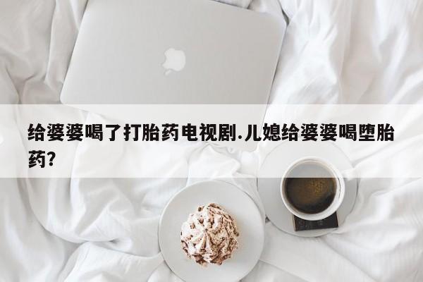流产药在线购买给婆婆喝了打胎药电视剧.儿媳给婆婆喝堕胎药？