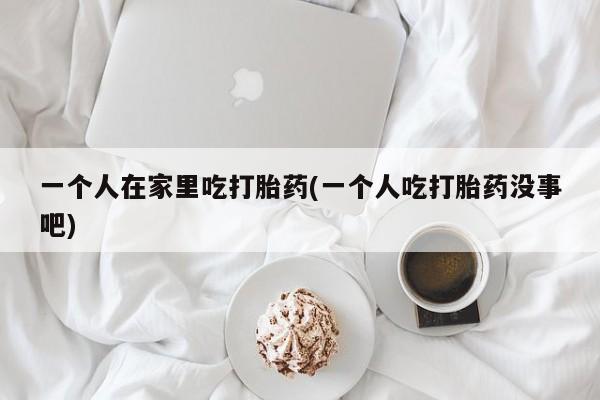 流产药在线购买一个人在家里吃打胎药(一个人吃打胎药没事吧)
