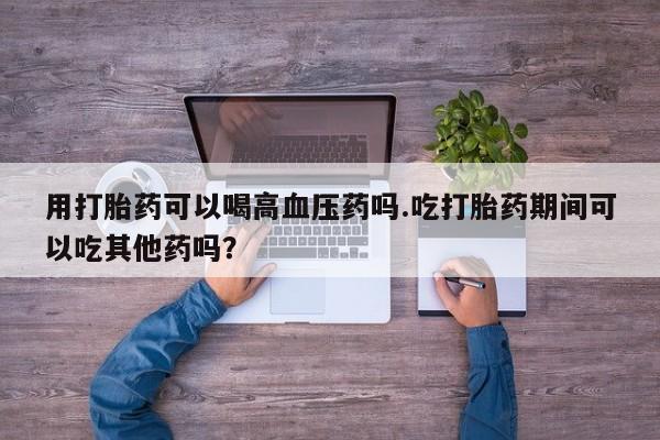 流产药在线购买用打胎药可以喝高血压药吗.吃打胎药期间可以吃其他药吗?