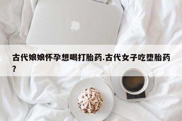 流产药在线购买古代娘娘怀孕想喝打胎药.古代女子吃堕胎药？