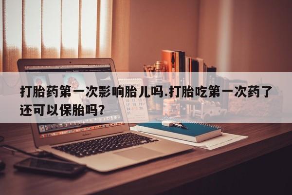 流产药在线购买打胎药第一次影响胎儿吗.打胎吃第一次药了还可以保胎吗？