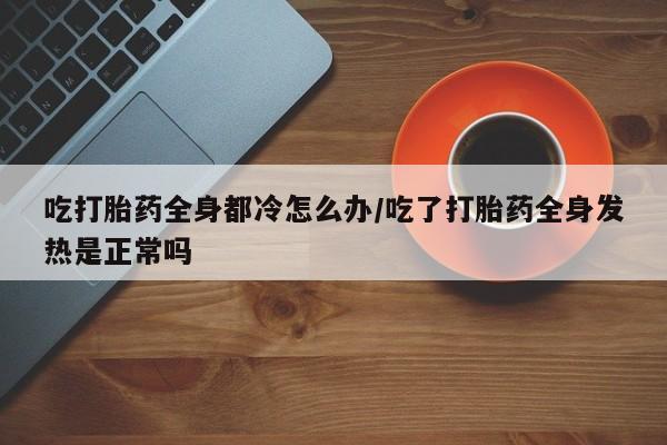 流产药在线购买吃打胎药全身都冷怎么办/吃了打胎药全身发热是正常吗