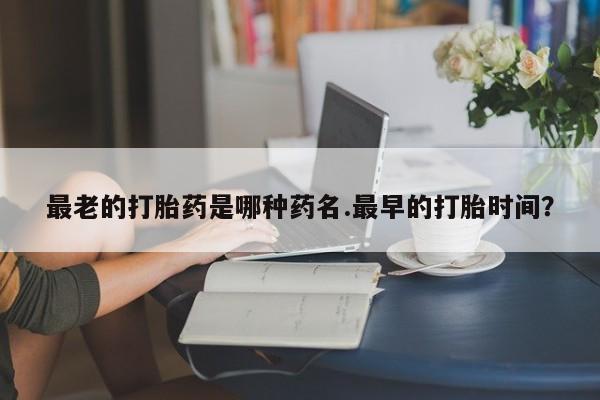 流产药在线购买最老的打胎药是哪种药名.最早的打胎时间？