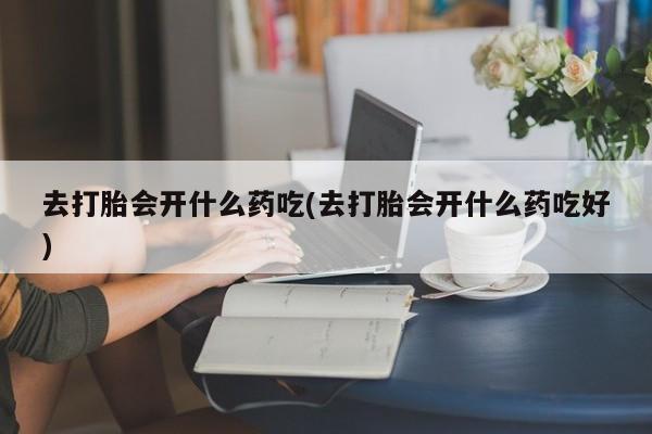 流产药在线购买去打胎会开什么药吃(去打胎会开什么药吃好)