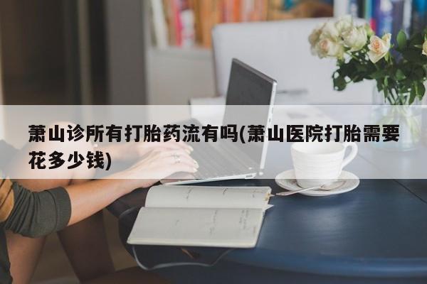 流产药在线购买萧山诊所有打胎药流有吗(萧山医院打胎需要花多少钱)