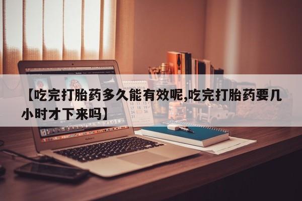 流产药在线购买【吃完打胎药多久能有效呢,吃完打胎药要几小时才下来吗】