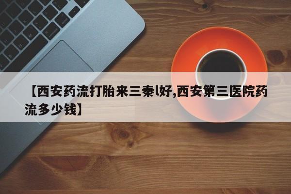流产药在线购买【西安药流打胎来三秦l好,西安第三医院药流多少钱】