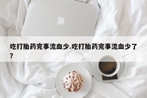 流产药在线购买吃打胎药完事流血少.吃打胎药完事流血少了？