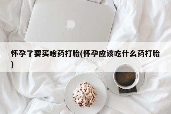 流产药在线购买怀孕了要买啥药打胎(怀孕应该吃什么药打胎)