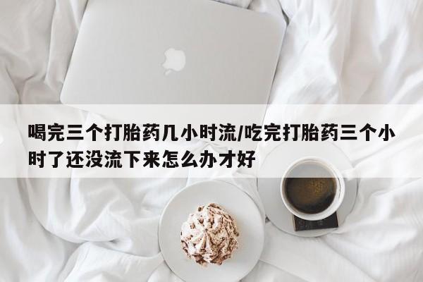 流产药在线购买喝完三个打胎药几小时流/吃完打胎药三个小时了还没流下来怎么办才好