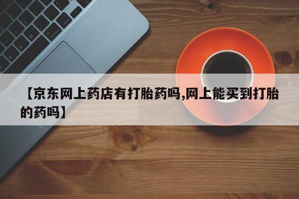 流产药在线购买【京东网上药店有打胎药吗,网上能买到打胎的药吗】