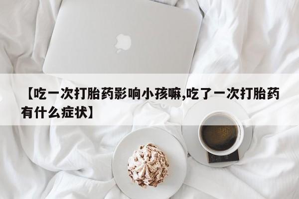 流产药在线购买【吃一次打胎药影响小孩嘛,吃了一次打胎药有什么症状】