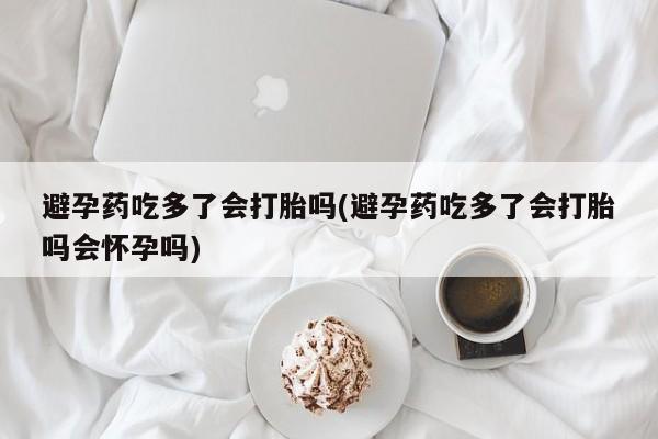 流产药在线购买避孕药吃多了会打胎吗(避孕药吃多了会打胎吗会怀孕吗)