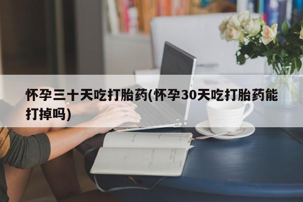 流产药在线购买怀孕三十天吃打胎药(怀孕30天吃打胎药能打掉吗)
