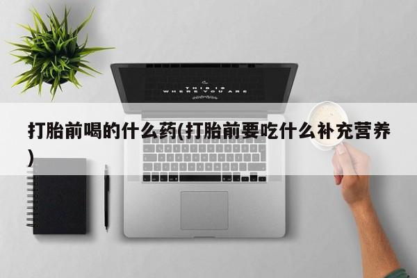 流产药在线购买打胎前喝的什么药(打胎前要吃什么补充营养)