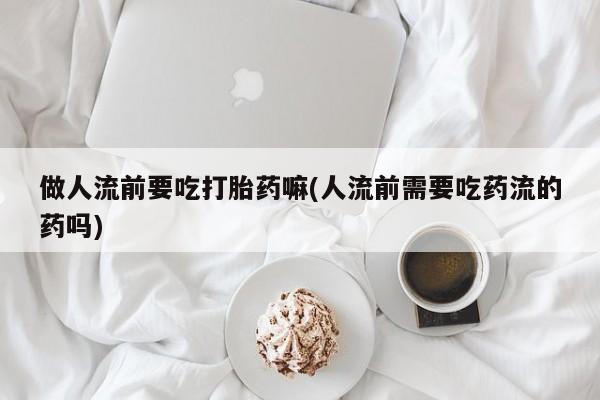 流产药在线购买做人流前要吃打胎药嘛(人流前需要吃药流的药吗)
