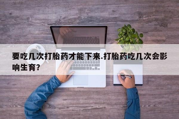 流产药在线购买要吃几次打胎药才能下来.打胎药吃几次会影响生育？