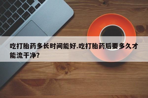 流产药在线购买吃打胎药多长时间能好.吃打胎药后要多久才能流干净？