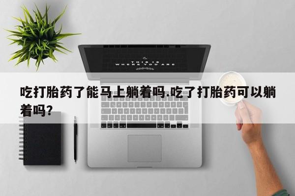 流产药在线购买吃打胎药了能马上躺着吗.吃了打胎药可以躺着吗？