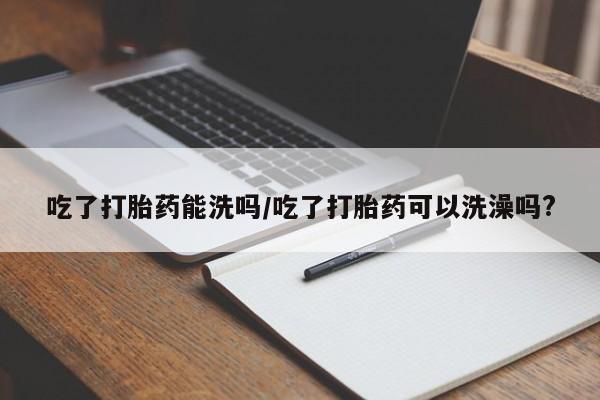 流产药在线购买吃了打胎药能洗吗/吃了打胎药可以洗澡吗?