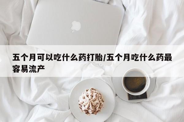 流产药在线购买五个月可以吃什么药打胎/五个月吃什么药最容易流产