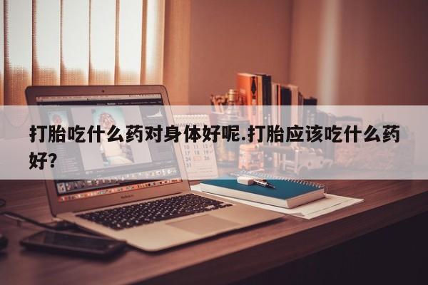 流产药在线购买打胎吃什么药对身体好呢.打胎应该吃什么药好?