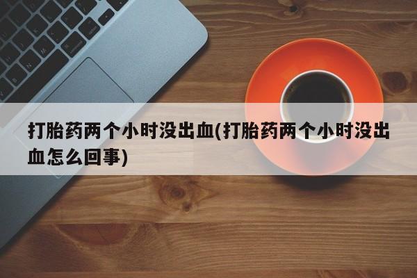 流产药在线购买打胎药两个小时没出血(打胎药两个小时没出血怎么回事)
