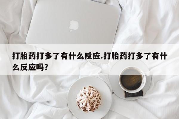 流产药在线购买打胎药打多了有什么反应.打胎药打多了有什么反应吗？