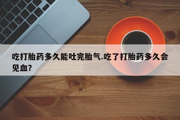 流产药在线购买吃打胎药多久能吐完胎气.吃了打胎药多久会见血?