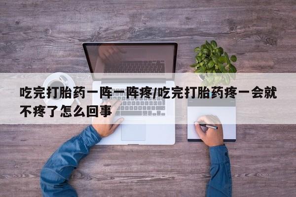 流产药在线购买吃完打胎药一阵一阵疼/吃完打胎药疼一会就不疼了怎么回事