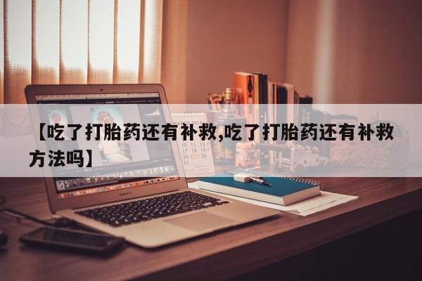 流产药在线购买【吃了打胎药还有补救,吃了打胎药还有补救方法吗】