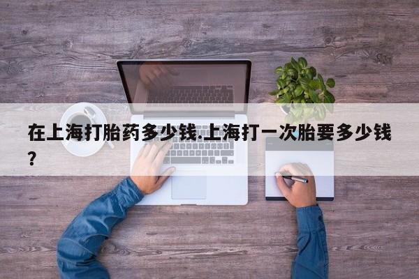 流产药在线购买在上海打胎药多少钱.上海打一次胎要多少钱？
