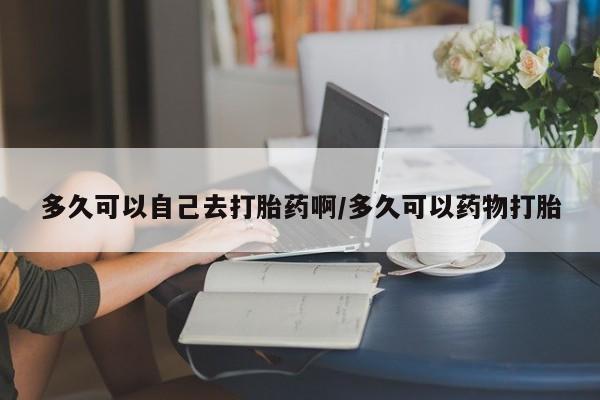 流产药在线购买多久可以自己去打胎药啊/多久可以药物打胎