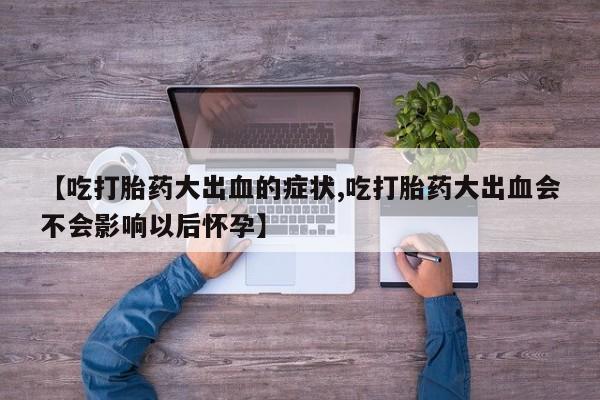 流产药在线购买【吃打胎药大出血的症状,吃打胎药大出血会不会影响以后怀孕】